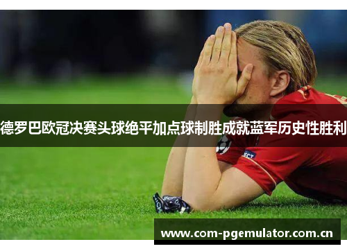 德罗巴欧冠决赛头球绝平加点球制胜成就蓝军历史性胜利 德罗巴欧冠决赛头球绝平加点球制胜成就蓝军历史性胜利